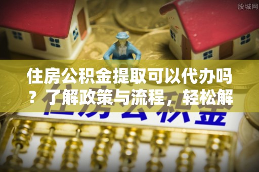 侯马住房公积金提取可以代办吗？了解政策与流程，轻松解决疑惑