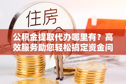 侯马公积金提取代办哪里有？高效服务助您轻松搞定资金问题