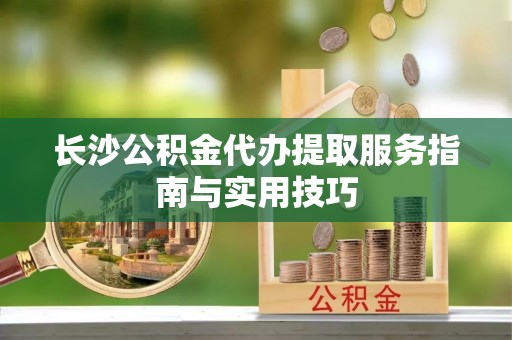 侯马长沙公积金代办提取服务指南与实用技巧
